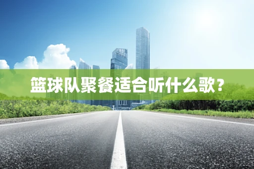 篮球队聚餐适合听什么歌？