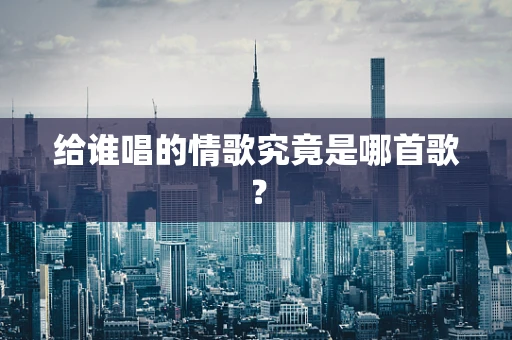 给谁唱的情歌究竟是哪首歌？