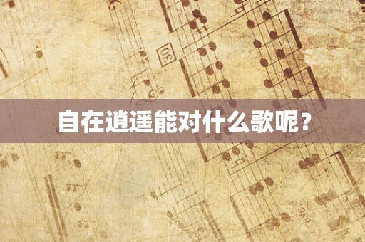 自在逍遥能对什么歌呢？