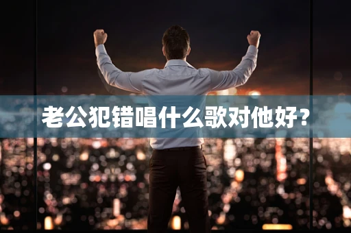 老公犯错唱什么歌对他好？