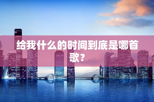 给我什么的时间到底是哪首歌？