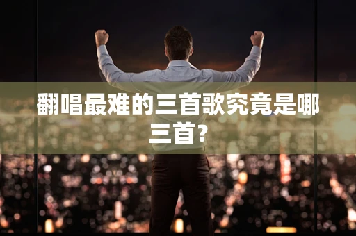 翻唱最难的三首歌究竟是哪三首？