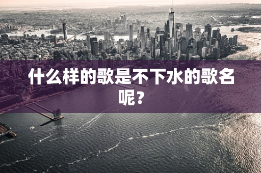 什么样的歌是不下水的歌名呢？