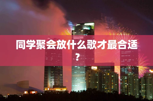同学聚会放什么歌才最合适？