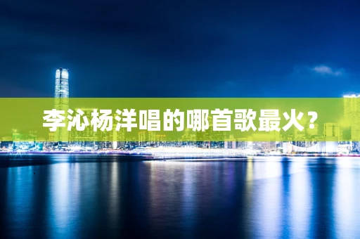 李沁杨洋唱的哪首歌最火？