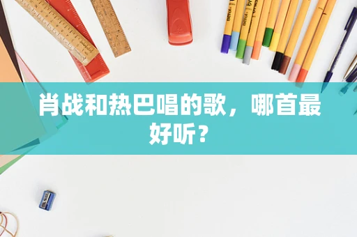 肖战和热巴唱的歌，哪首最好听？