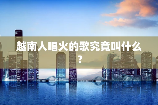 越南人唱火的歌究竟叫什么？