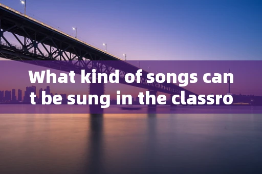 What kind of songs cant be sung in the classroom?