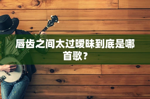 唇齿之间太过暧昧到底是哪首歌？