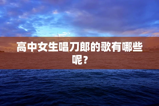 高中女生唱刀郎的歌有哪些呢？