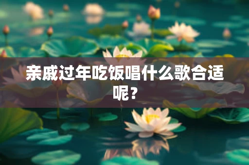 亲戚过年吃饭唱什么歌合适呢？