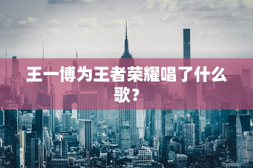 王一博为王者荣耀唱了什么歌？