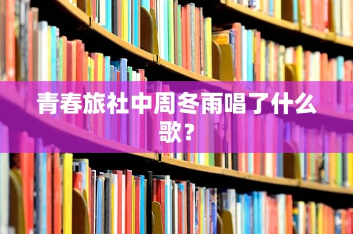 青春旅社中周冬雨唱了什么歌？