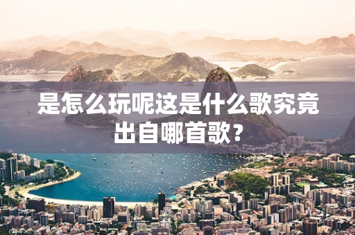 是怎么玩呢这是什么歌究竟出自哪首歌？