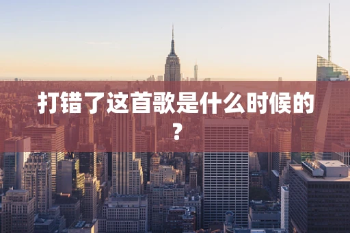 打错了这首歌是什么时候的？