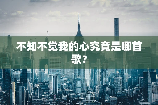 不知不觉我的心究竟是哪首歌？