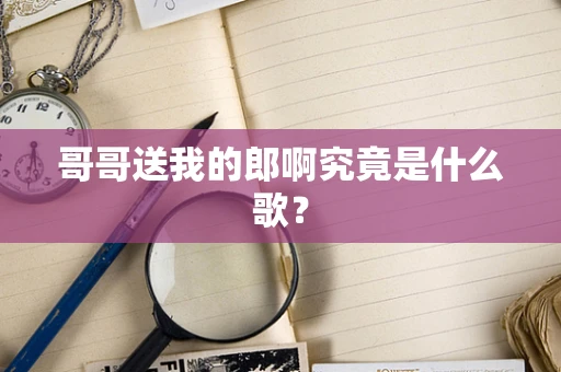 哥哥送我的郎啊究竟是什么歌？