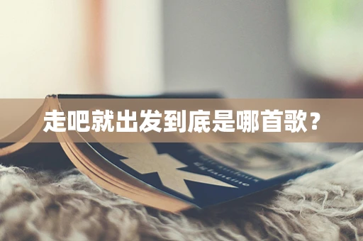 走吧就出发到底是哪首歌？