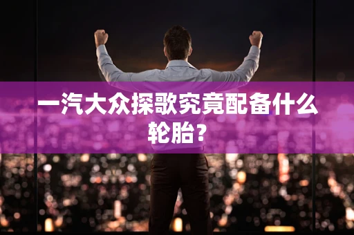 一汽大众探歌究竟配备什么轮胎？