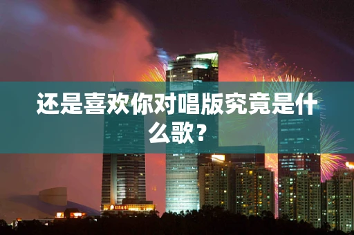 还是喜欢你对唱版究竟是什么歌？